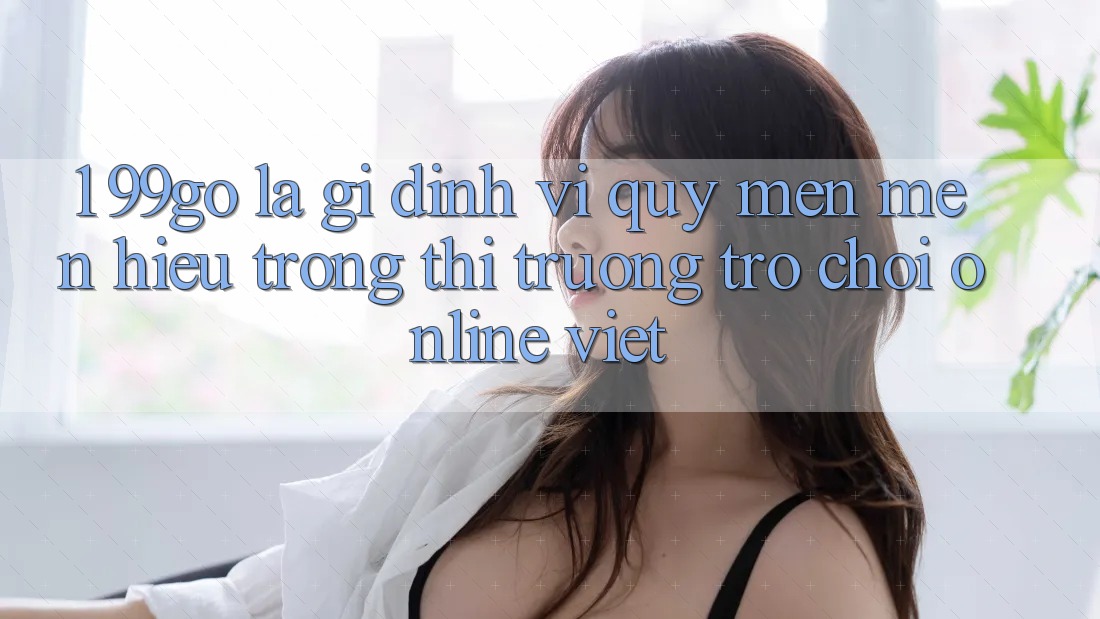 1. 99go Là Gì? Định Vị Quý mến mến Hiệu Trong Thị Trường Trò chơi Online Việt 1. 99go Là Gì? Định Vị Quý mến mến Hiệu Trong Thị Trường Trò chơi Online Việt