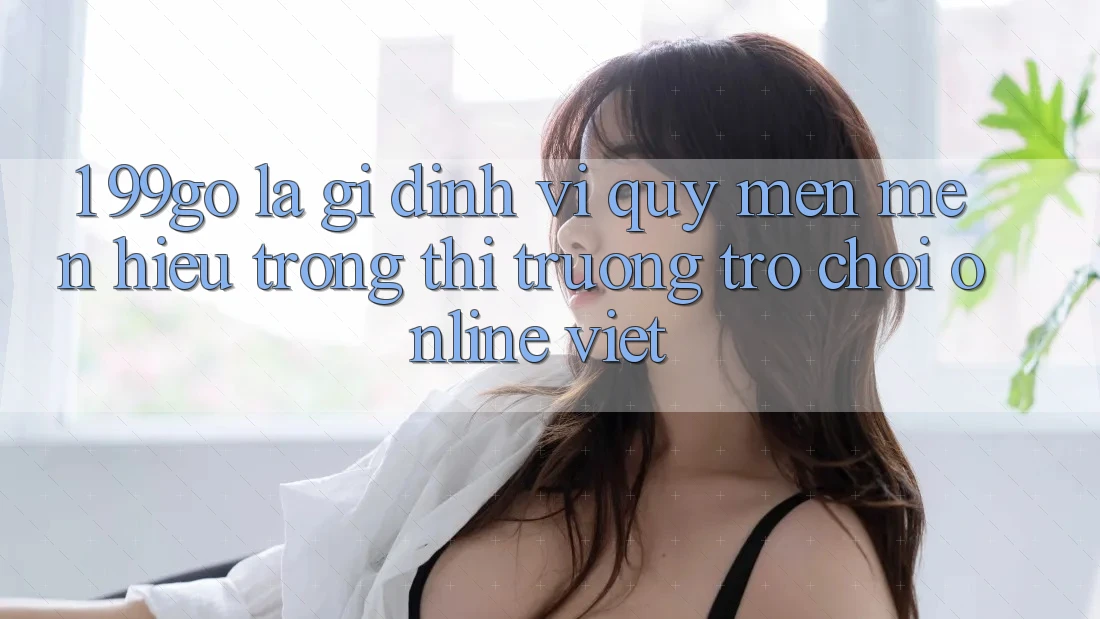 1. 99go Là Gì? Định Vị Quý mến mến Hiệu Trong Thị Trường Trò chơi Online Việt 1. 99go Là Gì? Định Vị Quý mến mến Hiệu Trong Thị Trường Trò chơi Online Việt
