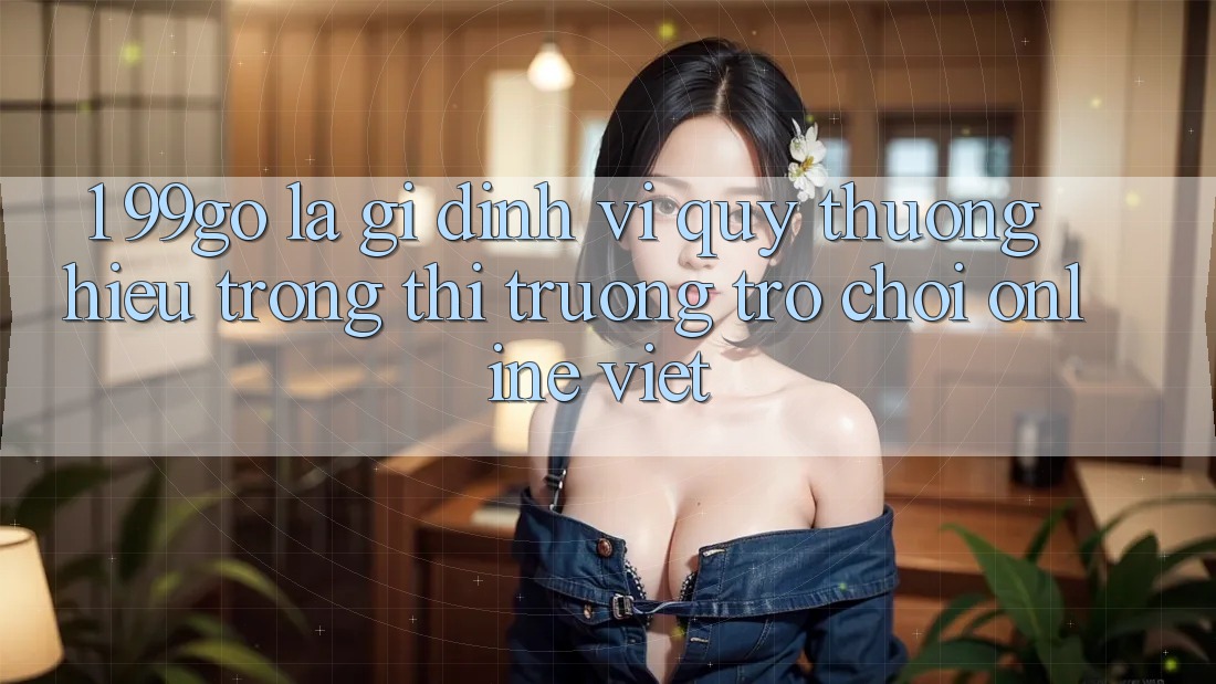 1. 99go Là Gì? Định Vị Quý thương Hiệu Trong Thị Trường Trò chơi Online Việt 1. 99go Là Gì? Định Vị Quý thương Hiệu Trong Thị Trường Trò chơi Online Việt