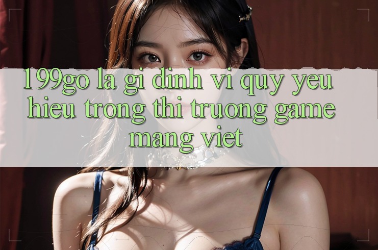 1. 99go Là Gì? Định Vị Quý yêu Hiệu Trong Thị Trường Game mạng Việt 1. 99go Là Gì? Định Vị Quý yêu Hiệu Trong Thị Trường Game mạng Việt