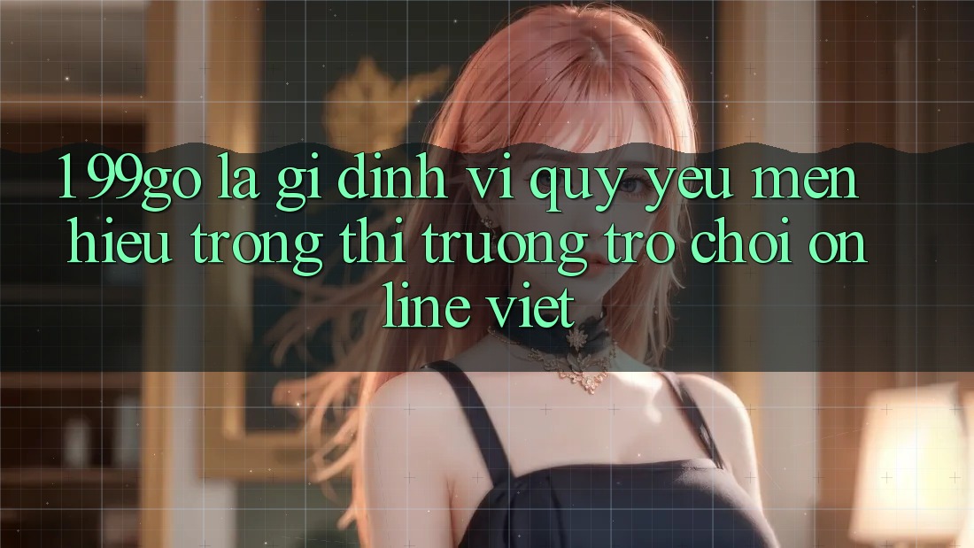 1. 99go Là Gì? Định Vị Quý yêu mến Hiệu Trong Thị Trường Trò chơi Online Việt 1. 99go Là Gì? Định Vị Quý yêu mến Hiệu Trong Thị Trường Trò chơi Online Việt