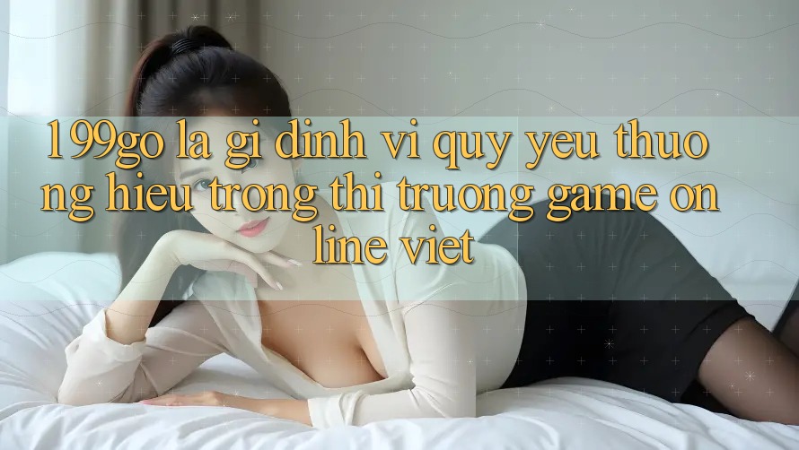 1. 99go Là Gì? Định Vị Quý yêu thương Hiệu Trong Thị Trường Game Online Việt 1. 99go Là Gì? Định Vị Quý yêu thương Hiệu Trong Thị Trường Game Online Việt