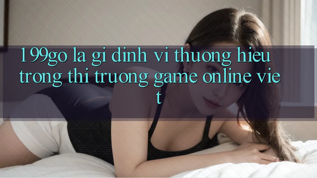 1. 99go Là Gì? Định Vị Thương Hiệu Trong Thị Trường Game Online Việt 1. 99go Là Gì? Định Vị Thương Hiệu Trong Thị Trường Game Online Việt