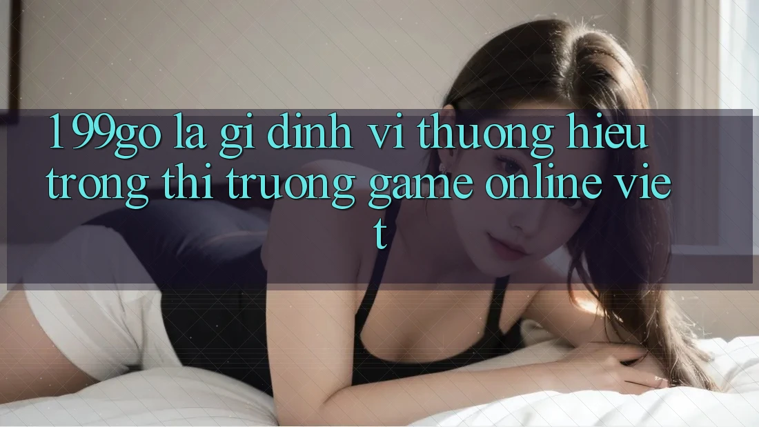 1. 99go Là Gì? Định Vị Thương Hiệu Trong Thị Trường Game Online Việt