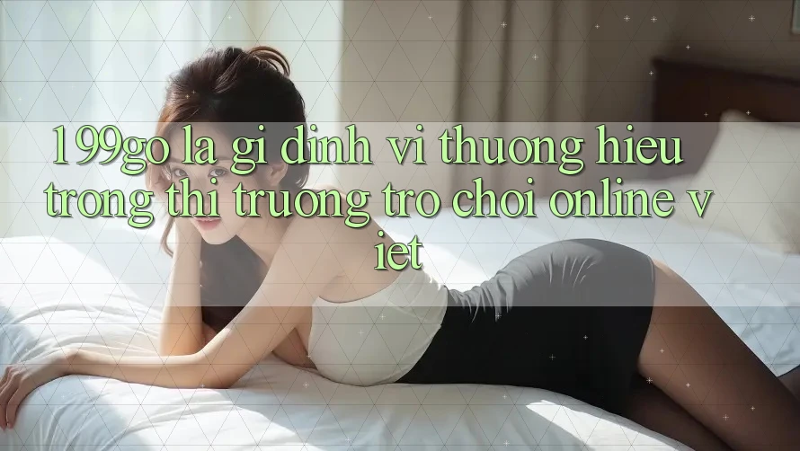 1. 99go Là Gì? Định Vị Thương Hiệu Trong Thị Trường Trò chơi Online Việt 1. 99go Là Gì? Định Vị Thương Hiệu Trong Thị Trường Trò chơi Online Việt