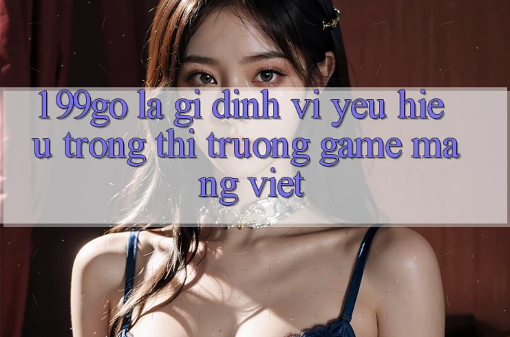 1. 99go Là Gì? Định Vị Yêu Hiệu Trong Thị Trường Game mạng Việt 1. 99go Là Gì? Định Vị Yêu Hiệu Trong Thị Trường Game mạng Việt