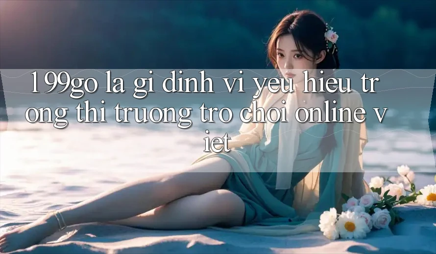 1. 99go Là Gì? Định Vị Yêu Hiệu Trong Thị Trường Trò chơi Online Việt 1. 99go Là Gì? Định Vị Yêu Hiệu Trong Thị Trường Trò chơi Online Việt