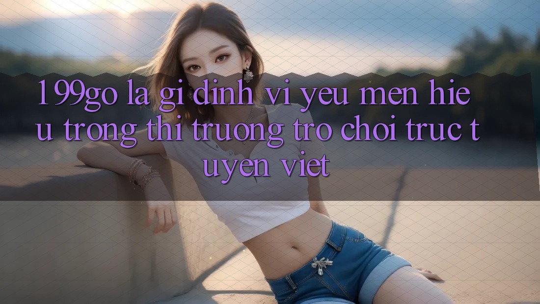1. 99go Là Gì? Định Vị Yêu mến Hiệu Trong Thị Trường Trò chơi trực tuyến Việt 1. 99go Là Gì? Định Vị Yêu mến Hiệu Trong Thị Trường Trò chơi trực tuyến Việt