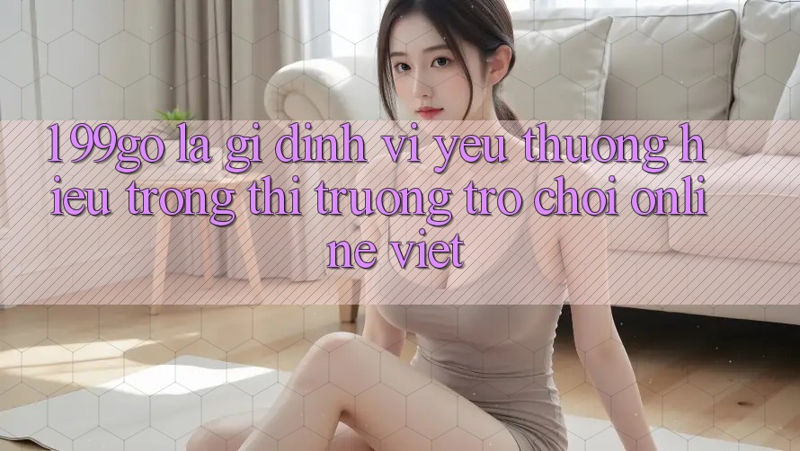1. 99go Là Gì? Định Vị Yêu thương Hiệu Trong Thị Trường Trò chơi Online Việt 1. 99go Là Gì? Định Vị Yêu thương Hiệu Trong Thị Trường Trò chơi Online Việt