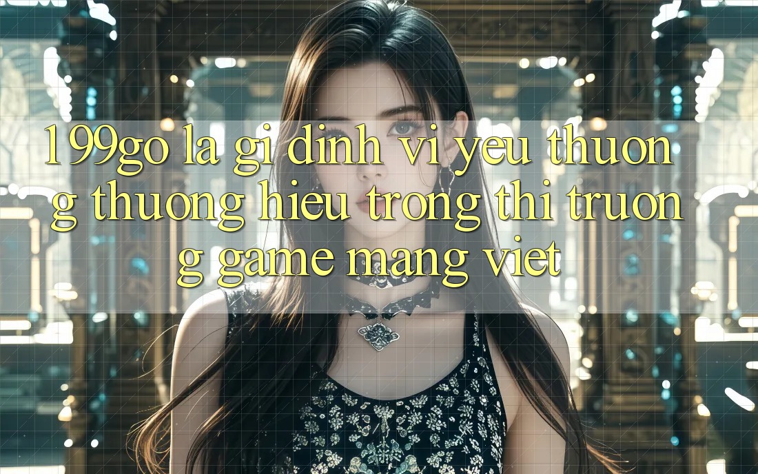 1. 99go Là Gì? Định Vị Yêu thương thương Hiệu Trong Thị Trường Game mạng Việt 1. 99go Là Gì? Định Vị Yêu thương thương Hiệu Trong Thị Trường Game mạng Việt