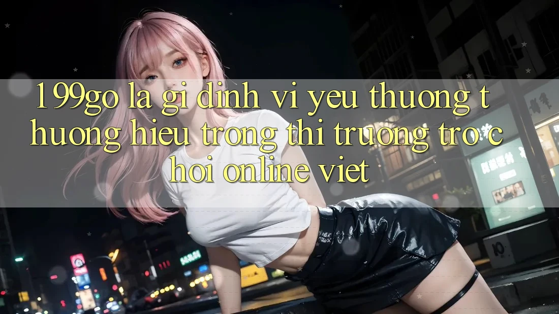 1. 99go Là Gì? Định Vị Yêu thương thương Hiệu Trong Thị Trường Trò chơi Online Việt 1. 99go Là Gì? Định Vị Yêu thương thương Hiệu Trong Thị Trường Trò chơi Online Việt