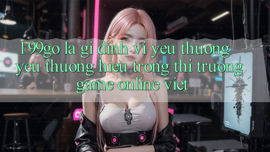 1. 99go Là Gì? Định Vị Yêu thương yêu thương Hiệu Trong Thị Trường Game Online Việt 1. 99go Là Gì? Định Vị Yêu thương yêu thương Hiệu Trong Thị Trường Game Online Việt