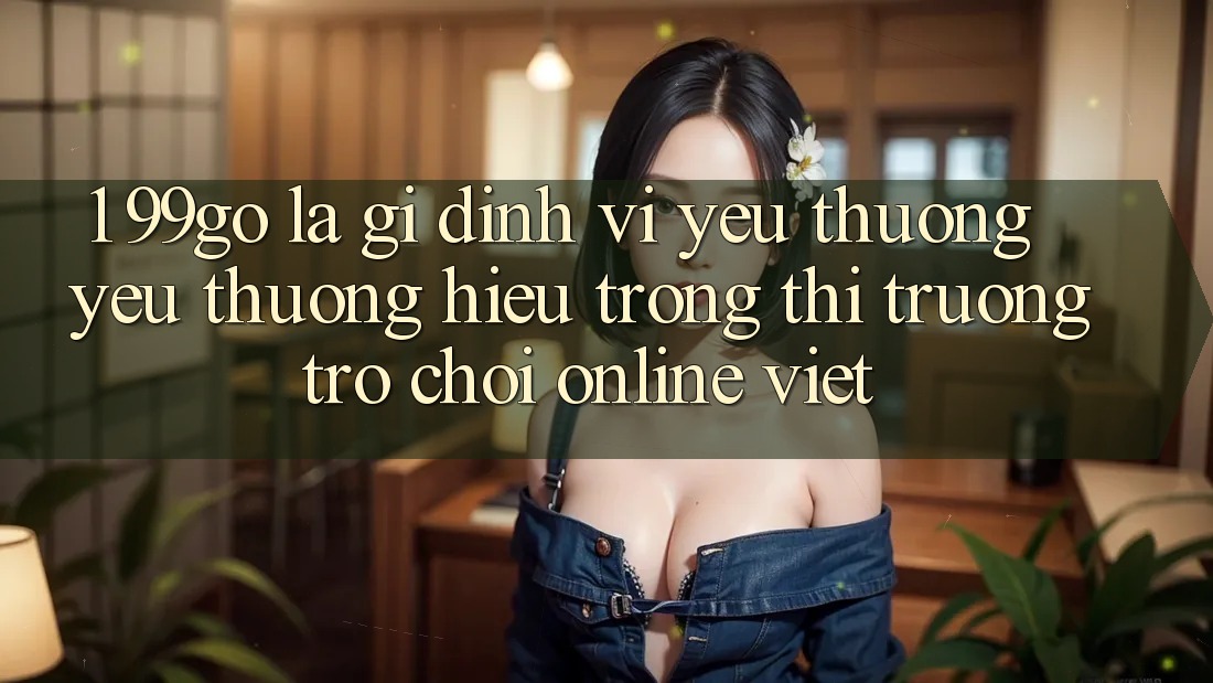 1. 99go Là Gì? Định Vị Yêu thương yêu thương Hiệu Trong Thị Trường Trò chơi Online Việt 1. 99go Là Gì? Định Vị Yêu thương yêu thương Hiệu Trong Thị Trường Trò chơi Online Việt