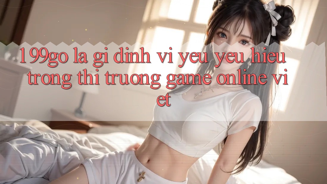 1. 99go Là Gì? Định Vị Yêu yêu Hiệu Trong Thị Trường Game Online Việt 1. 99go Là Gì? Định Vị Yêu yêu Hiệu Trong Thị Trường Game Online Việt
