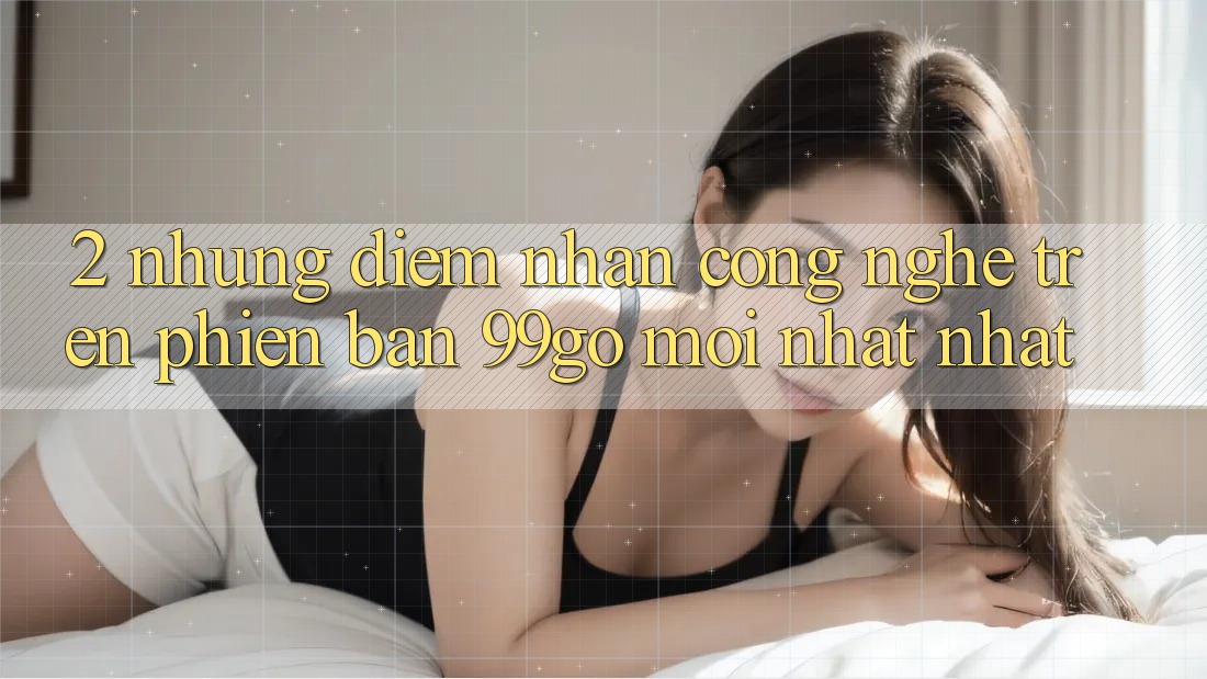 2. Những Điểm Nhấn Công Nghệ Trên Phiên Bản 99go Mới nhất Nhất 2. Những Điểm Nhấn Công Nghệ Trên Phiên Bản 99go Mới nhất Nhất
