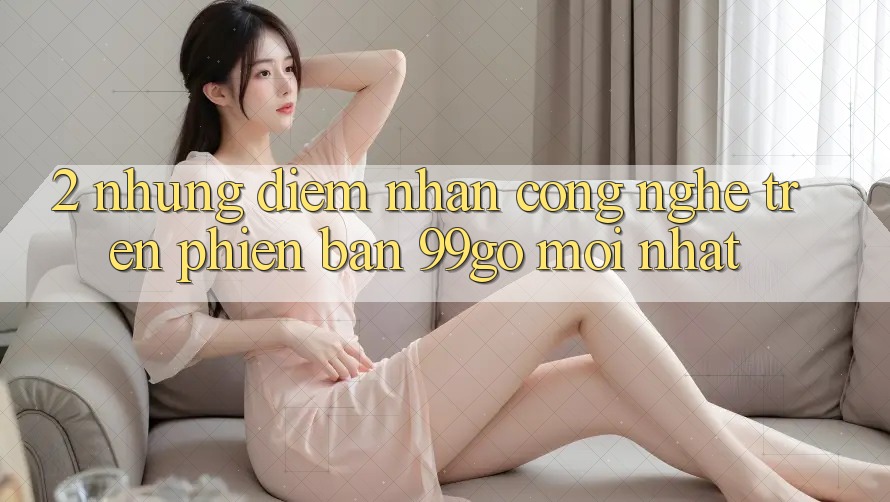 2. Những Điểm Nhấn Công Nghệ Trên Phiên Bản 99go Mới Nhất 2. Những Điểm Nhấn Công Nghệ Trên Phiên Bản 99go Mới Nhất