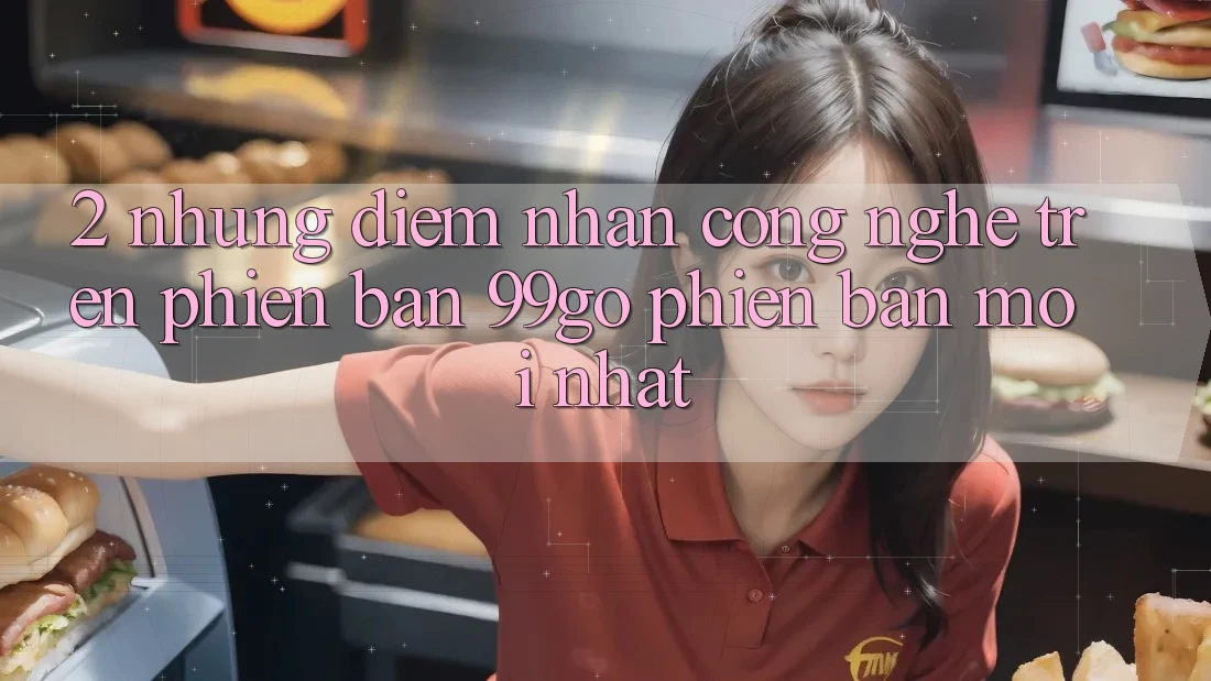 2. Những Điểm Nhấn Công Nghệ Trên Phiên Bản 99go Phiên bản mới Nhất 2. Những Điểm Nhấn Công Nghệ Trên Phiên Bản 99go Phiên bản mới Nhất
