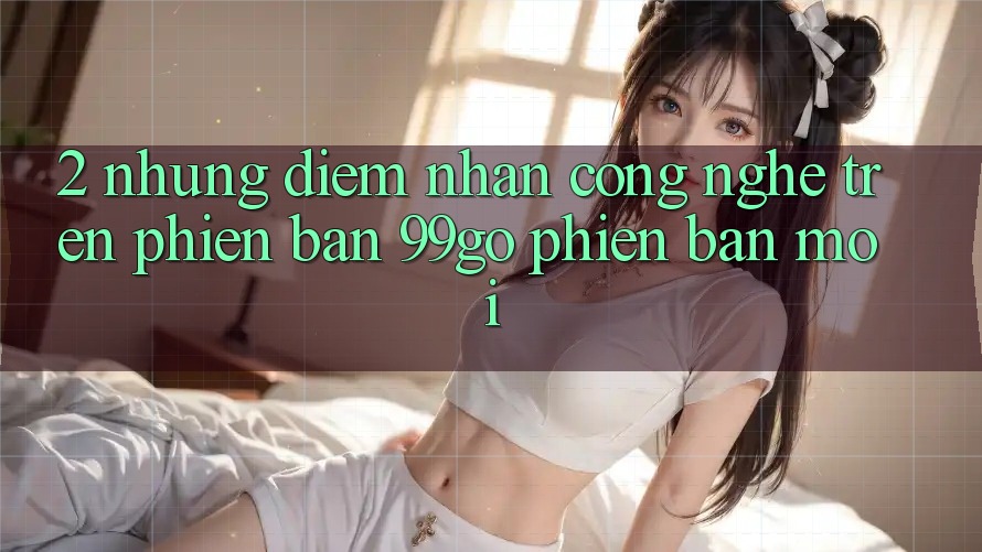 2. Những Điểm Nhấn Công Nghệ Trên Phiên Bản 99go Phiên bản mới 2. Những Điểm Nhấn Công Nghệ Trên Phiên Bản 99go Phiên bản mới