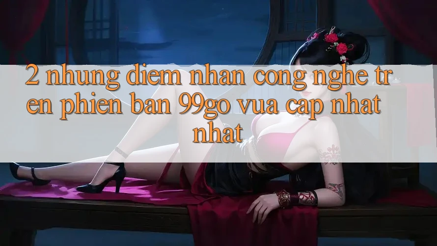 2. Những Điểm Nhấn Công Nghệ Trên Phiên Bản 99go Vừa cập nhật Nhất 2. Những Điểm Nhấn Công Nghệ Trên Phiên Bản 99go Vừa cập nhật Nhất