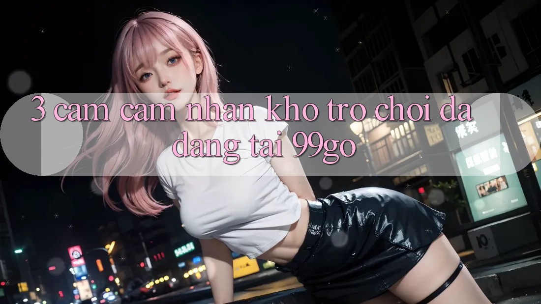 3. Cảm cảm nhận Kho Trò chơi Đa Dạng Tại 99go 3. Cảm cảm nhận Kho Trò chơi Đa Dạng Tại 99go