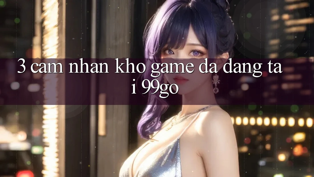 3. Cảm nhận Kho Game Đa Dạng Tại 99go 3. Cảm nhận Kho Game Đa Dạng Tại 99go