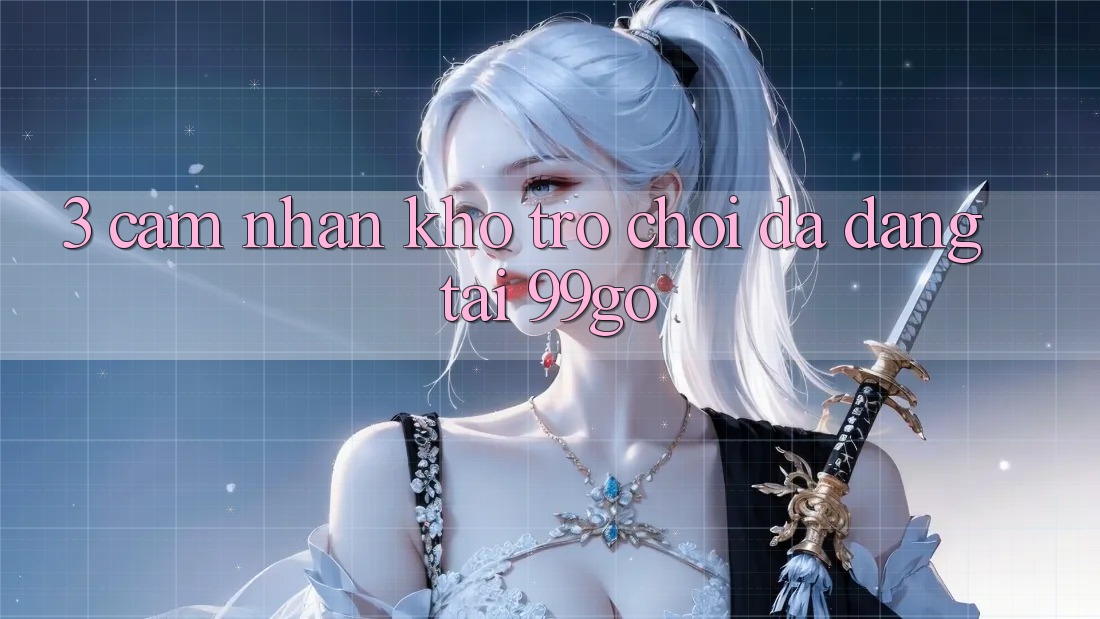 3. Cảm nhận Kho Trò chơi Đa Dạng Tại 99go 3. Cảm nhận Kho Trò chơi Đa Dạng Tại 99go