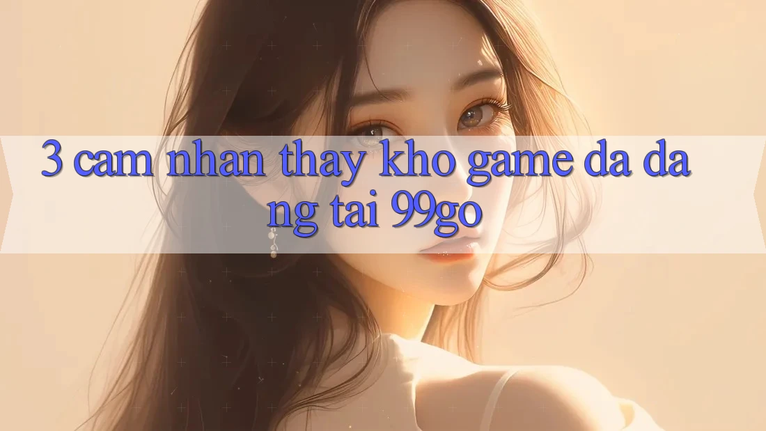 3. Cảm nhận thấy Kho Game Đa Dạng Tại 99go 3. Cảm nhận thấy Kho Game Đa Dạng Tại 99go