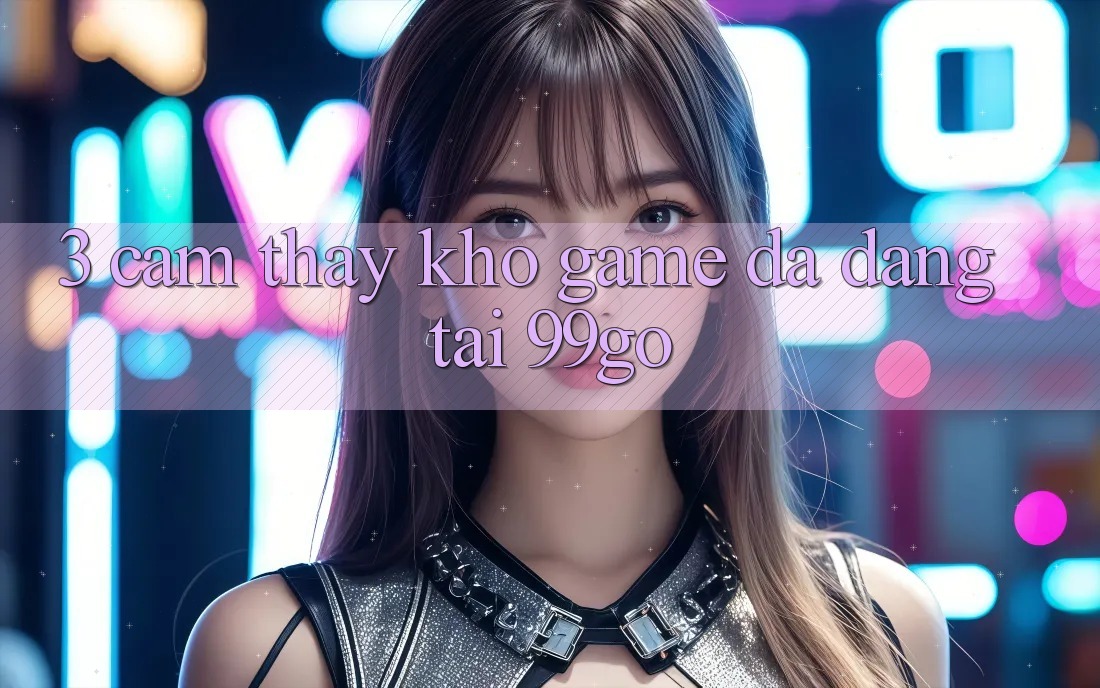 3. Cảm thấy Kho Game Đa Dạng Tại 99go