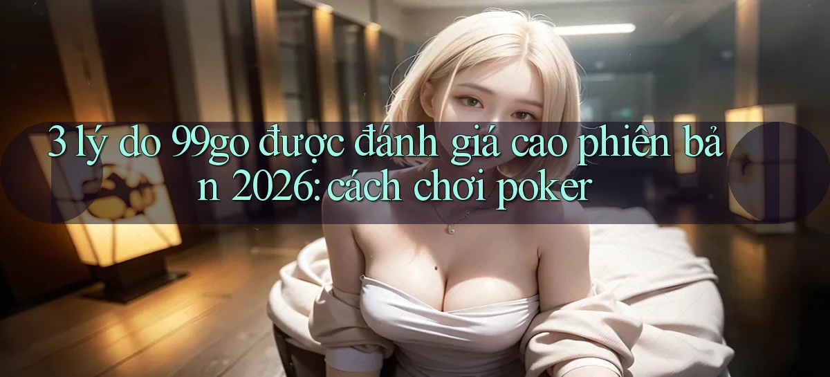 3 lý do 99go được đánh giá cao phiên bản 2026 cách chơi poker