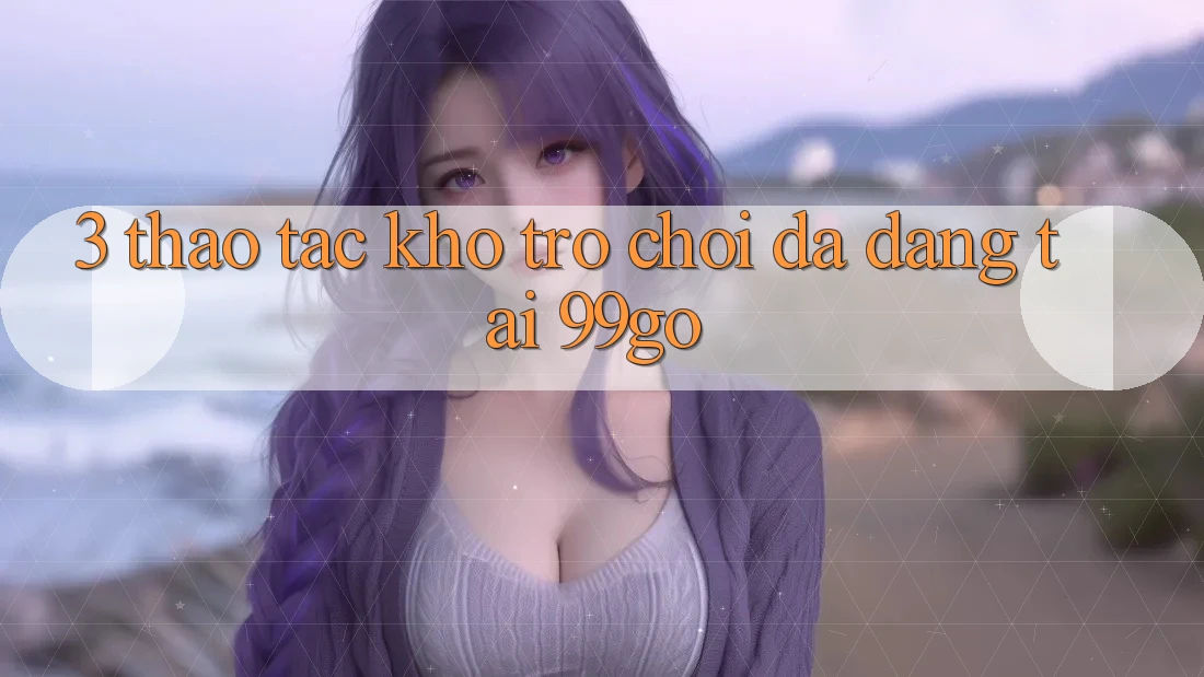 3. Thao tác Kho Trò chơi Đa Dạng Tại 99go 3. Thao tác Kho Trò chơi Đa Dạng Tại 99go