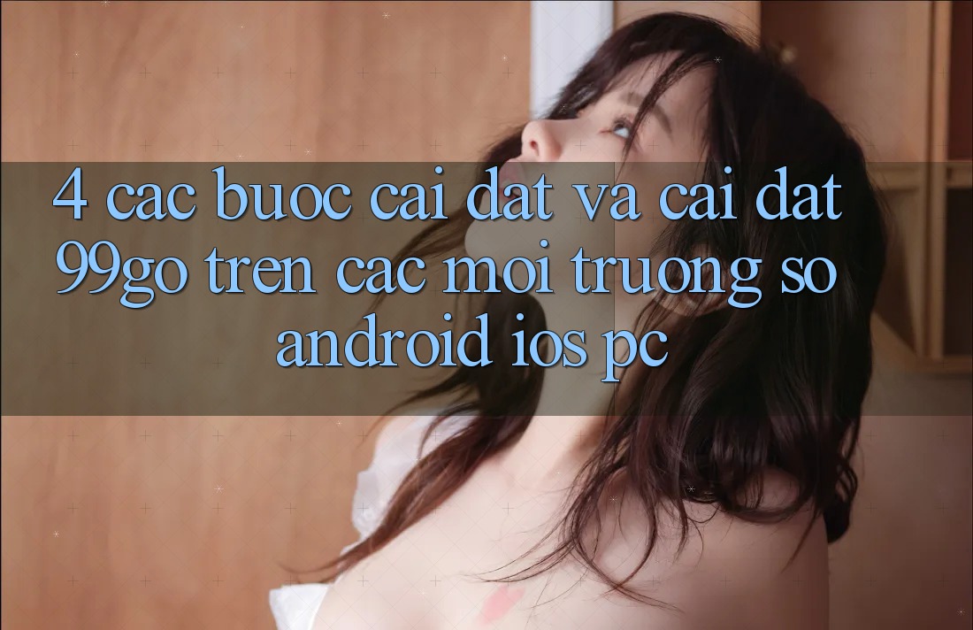 4. Các bước Cài đặt Và Cài Đặt 99go Trên Các Môi trường số (Android/iOS/PC) 4. Các bước Cài đặt Và Cài Đặt 99go Trên Các Môi trường số (Android/iOS/PC)