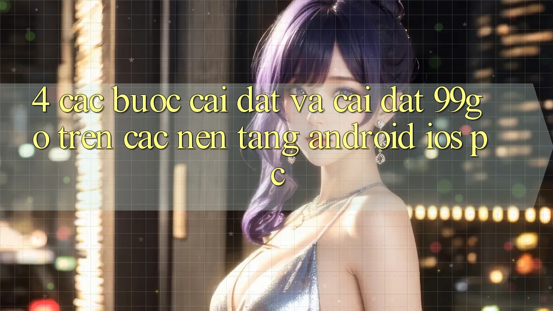 4. Các bước Cài đặt Và Cài Đặt 99go Trên Các Nền Tảng (Android/iOS/PC) 4. Các bước Cài đặt Và Cài Đặt 99go Trên Các Nền Tảng (Android/iOS/PC)