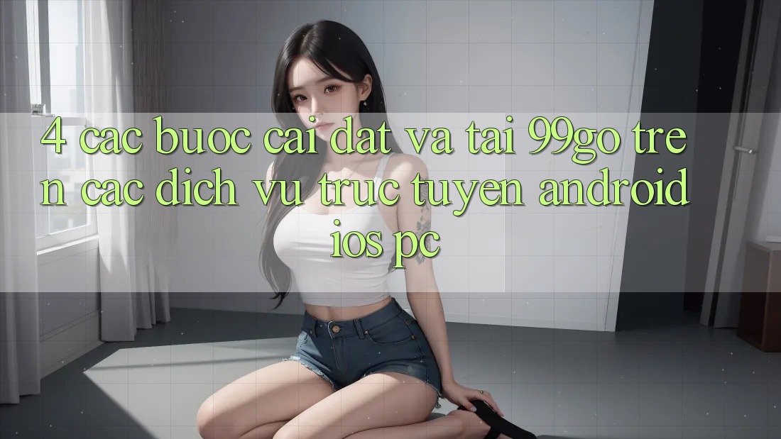 4. Các bước Cài đặt Và Tải 99go Trên Các Dịch vụ trực tuyến (Android/iOS/PC) 4. Các bước Cài đặt Và Tải 99go Trên Các Dịch vụ trực tuyến (Android/iOS/PC)