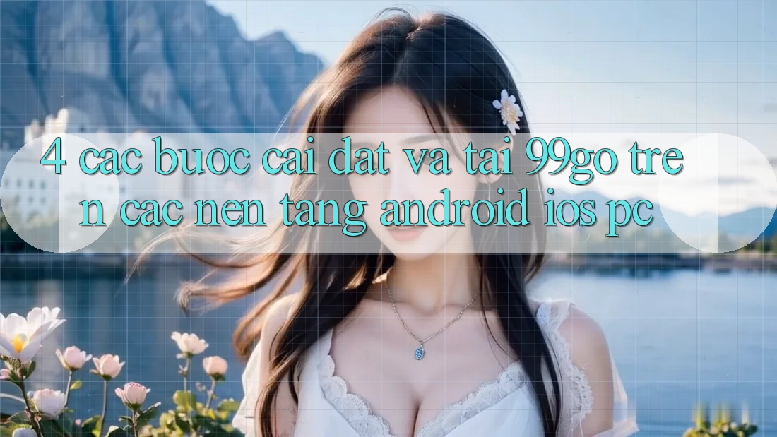 4. Các bước Cài đặt Và Tải 99go Trên Các Nền Tảng (Android/iOS/PC) 4. Các bước Cài đặt Và Tải 99go Trên Các Nền Tảng (Android/iOS/PC)