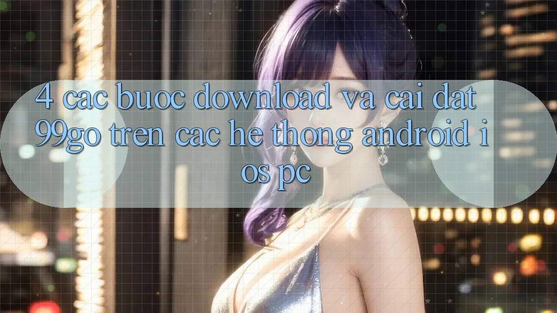 4. Các bước Download Và Cài Đặt 99go Trên Các Hệ thống (Android/iOS/PC) 4. Các bước Download Và Cài Đặt 99go Trên Các Hệ thống (Android/iOS/PC)