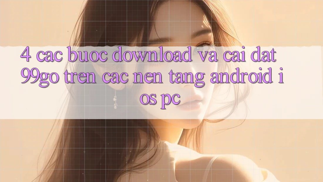4. Các bước Download Và Cài Đặt 99go Trên Các Nền Tảng (Android/iOS/PC)