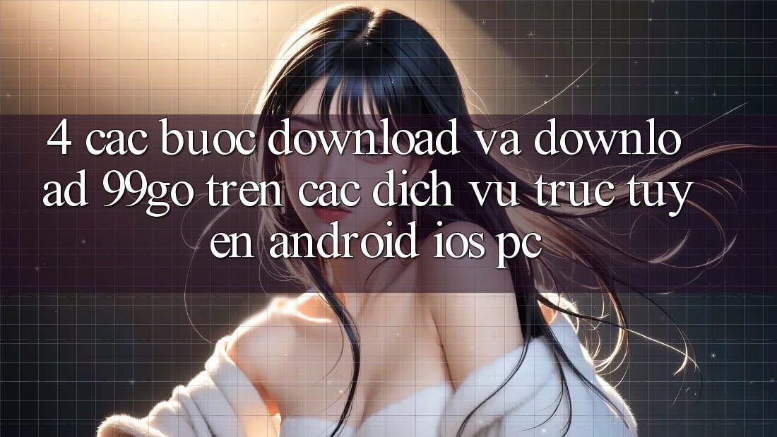 4. Các bước Download Và Download 99go Trên Các Dịch vụ trực tuyến (Android/iOS/PC) 4. Các bước Download Và Download 99go Trên Các Dịch vụ trực tuyến (Android/iOS/PC)