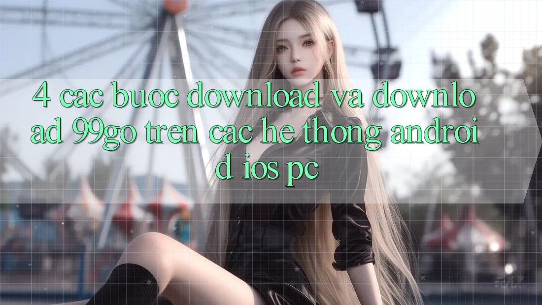 4. Các bước Download Và Download 99go Trên Các Hệ thống (Android/iOS/PC) 4. Các bước Download Và Download 99go Trên Các Hệ thống (Android/iOS/PC)