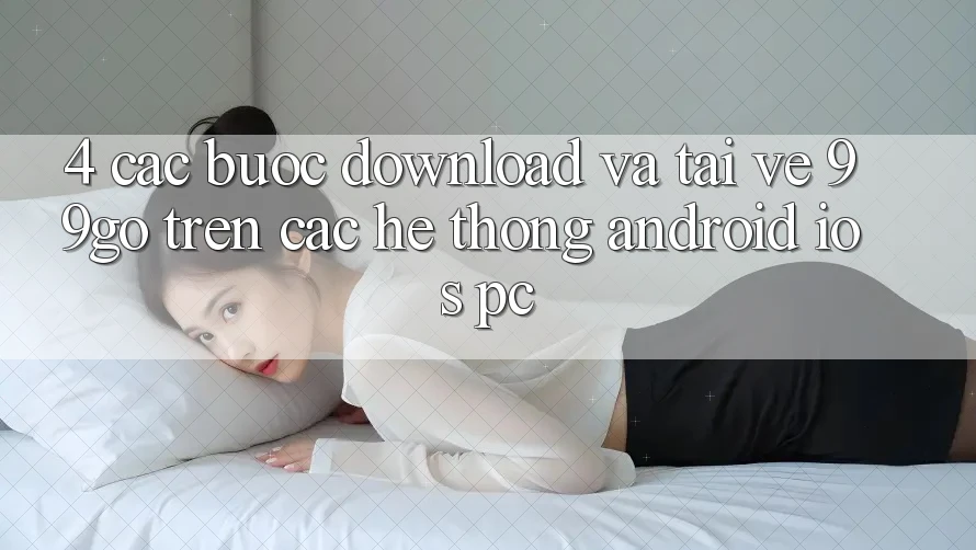 4. Các bước Download Và Tải về 99go Trên Các Hệ thống (Android/iOS/PC) 4. Các bước Download Và Tải về 99go Trên Các Hệ thống (Android/iOS/PC)
