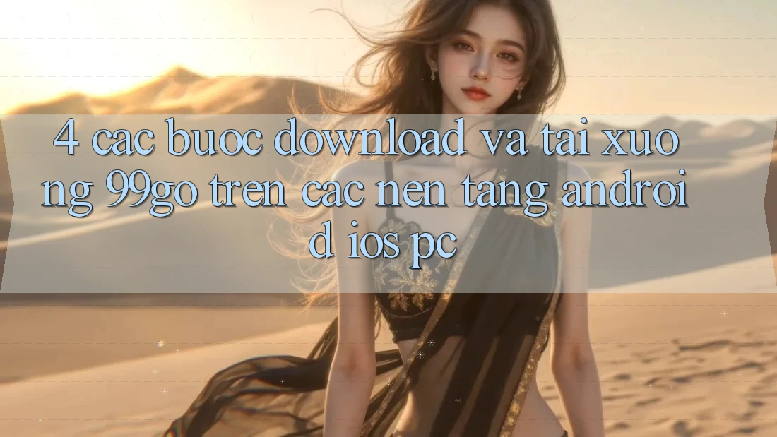 4. Các bước Download Và Tải xuống 99go Trên Các Nền Tảng (Android/iOS/PC) 4. Các bước Download Và Tải xuống 99go Trên Các Nền Tảng (Android/iOS/PC)