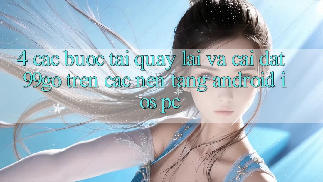 4. Các bước Tải quay lại Và Cài Đặt 99go Trên Các Nền Tảng (Android/iOS/PC) 4. Các bước Tải quay lại Và Cài Đặt 99go Trên Các Nền Tảng (Android/iOS/PC)