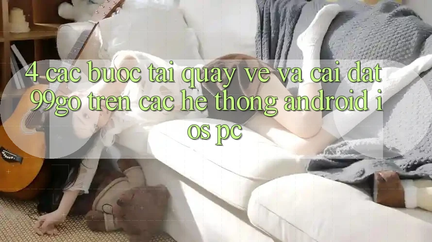 4. Các bước Tải quay về Và Cài Đặt 99go Trên Các Hệ thống (Android/iOS/PC)