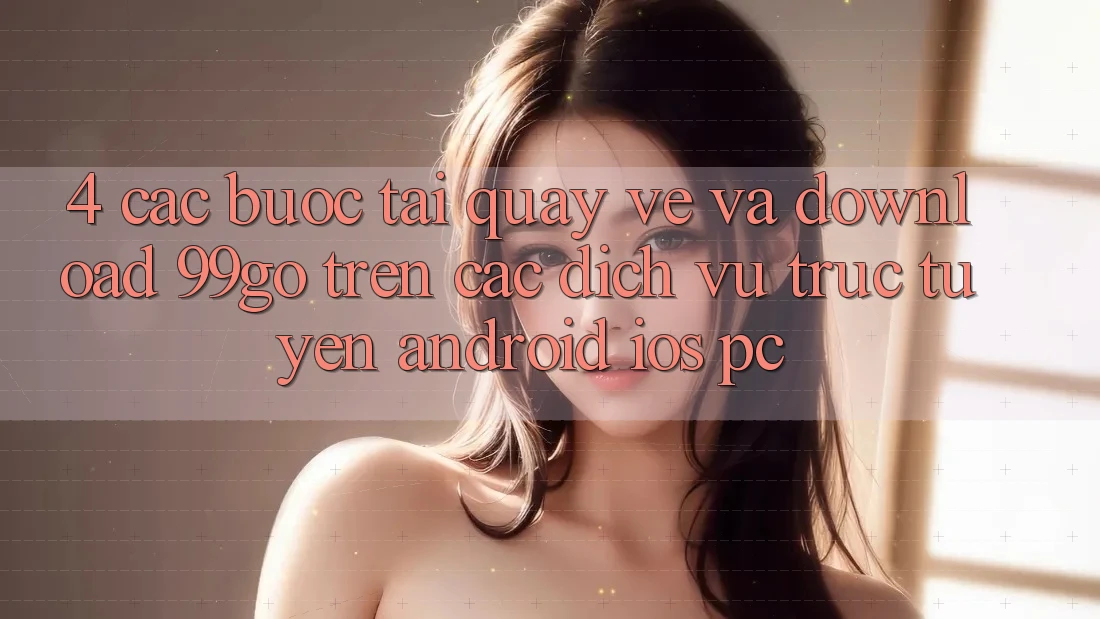 4. Các bước Tải quay về Và Download 99go Trên Các Dịch vụ trực tuyến (Android/iOS/PC) 4. Các bước Tải quay về Và Download 99go Trên Các Dịch vụ trực tuyến (Android/iOS/PC)