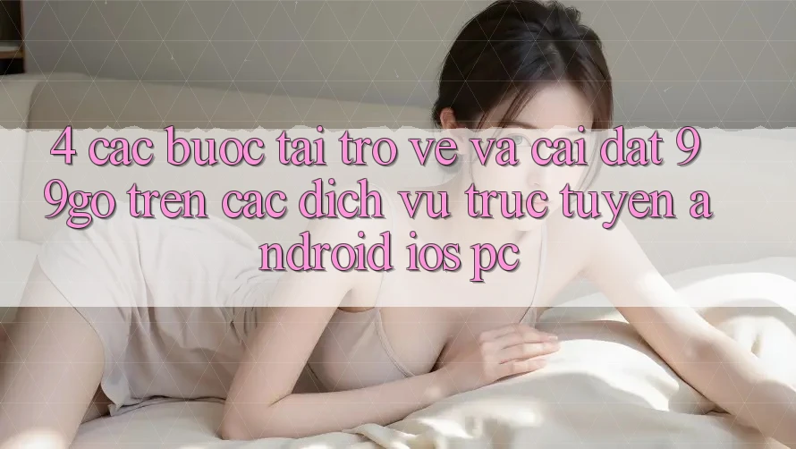 4. Các bước Tải trở về Và Cài Đặt 99go Trên Các Dịch vụ trực tuyến (Android/iOS/PC) 4. Các bước Tải trở về Và Cài Đặt 99go Trên Các Dịch vụ trực tuyến (Android/iOS/PC)