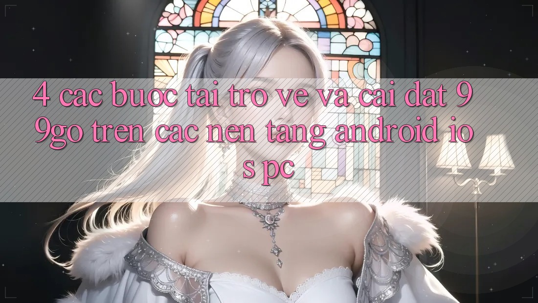 4. Các bước Tải trở về Và Cài đặt 99go Trên Các Nền Tảng (Android/iOS/PC) 4. Các bước Tải trở về Và Cài đặt 99go Trên Các Nền Tảng (Android/iOS/PC)