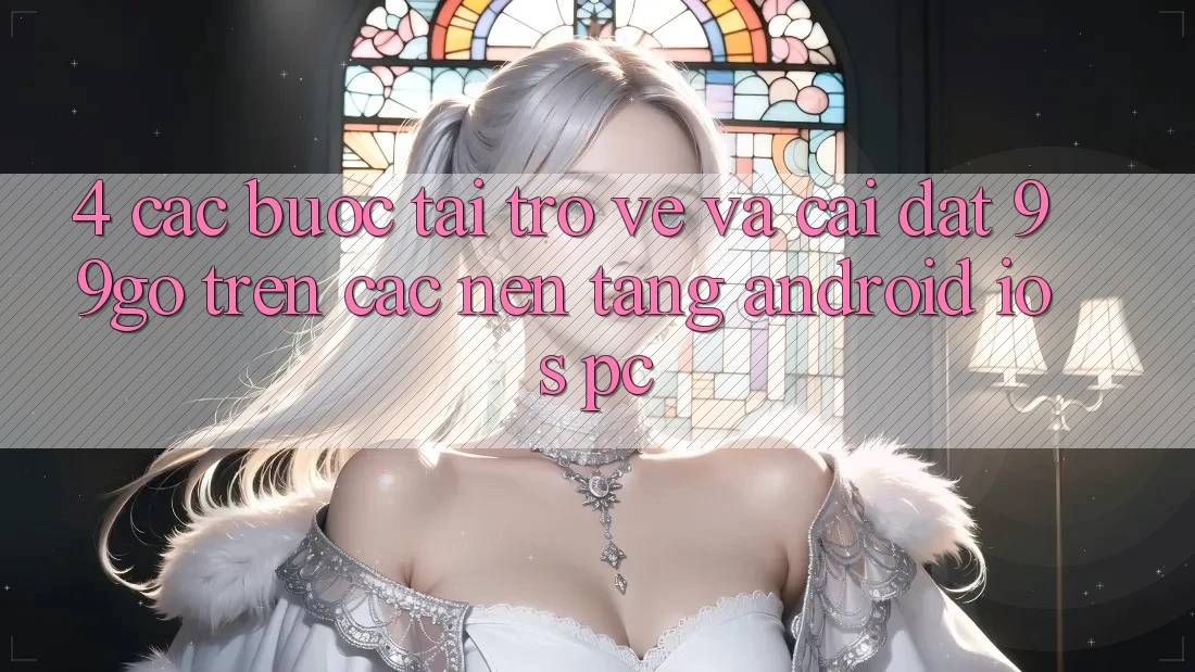 4. Các bước Tải trở về Và Cài Đặt 99go Trên Các Nền Tảng (Android/iOS/PC) 4. Các bước Tải trở về Và Cài Đặt 99go Trên Các Nền Tảng (Android/iOS/PC)