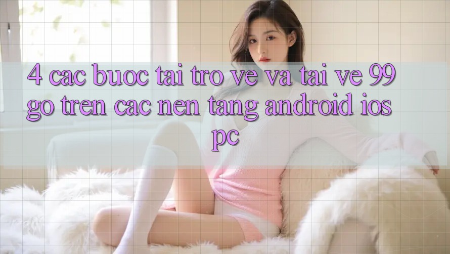 4. Các bước Tải trở về Và Tải về 99go Trên Các Nền Tảng (Android/iOS/PC) 4. Các bước Tải trở về Và Tải về 99go Trên Các Nền Tảng (Android/iOS/PC)