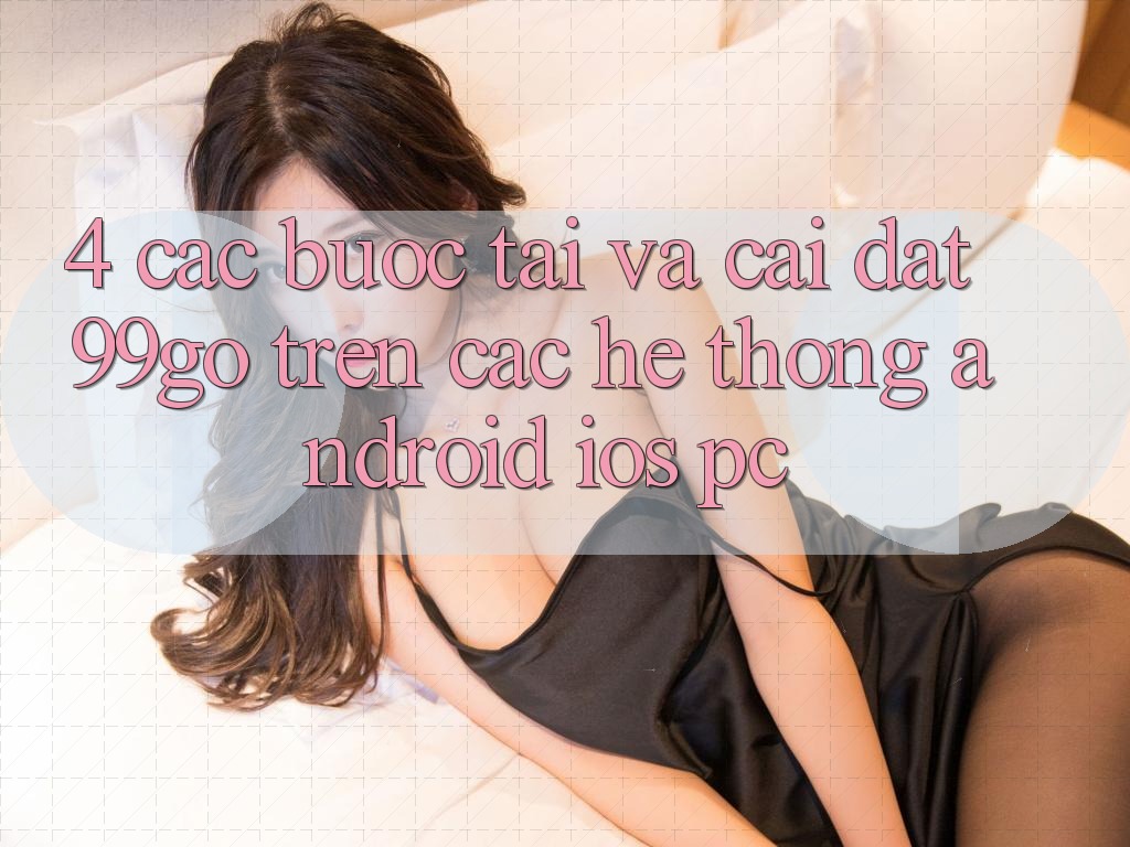 4. Các bước Tải Và Cài đặt 99go Trên Các Hệ thống (Android/iOS/PC) 4. Các bước Tải Và Cài đặt 99go Trên Các Hệ thống (Android/iOS/PC)