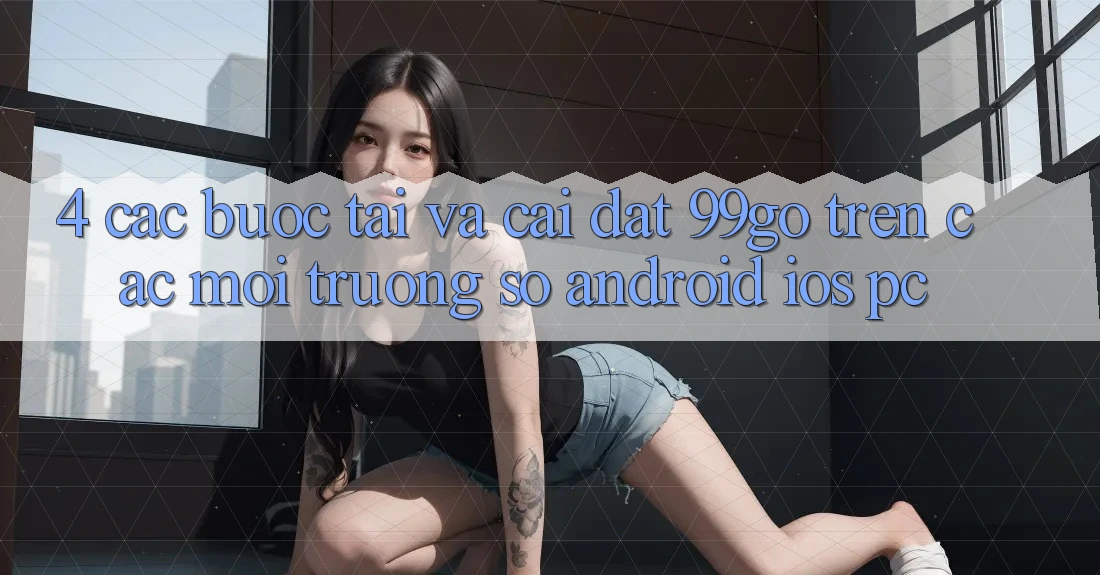 4. Các bước Tải Và Cài Đặt 99go Trên Các Môi trường số (Android/iOS/PC) 4. Các bước Tải Và Cài Đặt 99go Trên Các Môi trường số (Android/iOS/PC)