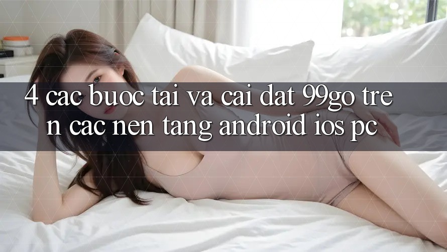 4. Các bước Tải Và Cài Đặt 99go Trên Các Nền Tảng (Android/iOS/PC) 4. Các bước Tải Và Cài Đặt 99go Trên Các Nền Tảng (Android/iOS/PC)